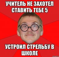 Учитель не захотел ставить тебе 5 Устроил стрельбу в школе