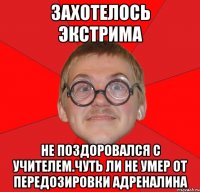 Захотелось экстрима не поздоровался с учителем.чуть ли не умер от передозировки адреналина