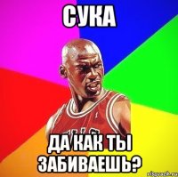 Сука Да как ты забиваешь?