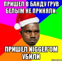 Пришел в банду грув белым не приняли. Пришел Nigger'oм убили