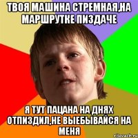 твоя машина стремная,на маршрутке пиздаче я тут пацана на днях отпиздил,не выебывайся на меня