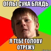 оглы сука блядь я тебе голову отрежу