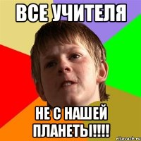 ВСЕ УЧИТЕЛЯ НЕ С НАШЕЙ ПЛАНЕТЫ!!!!