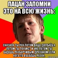 пацан запомни это на всю жизнь: сначала ты лох,потом ваще долбаёб,а потом ты похуист и уже потом ты будешь разборчивым драчуном,если кого-то въебёшь разок.