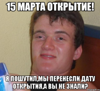 15 марта открытие! Я пошутил,мы перенесли дату открытия,а вы не знали?