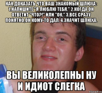 Как доказать что ваш знакомый шлюха: 1.Напишите "Я люблю тебя." 2.Когда он ответит "что?!" или "ок." 3.Все сразу понятно,он кому-то дал. 4.Значит шлюха. ВЫ ВЕЛИКОЛЕПНЫ ну и идиот слегка