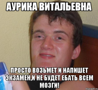 Аурика Витальевна Просто возьмет и напишет экзамен,и не будет ебать всем мозги!