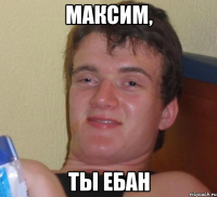 Максим, Ты ебан