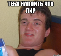 Тебя напоить что ли? 