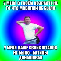 У меня в твоём возрасте не то что мобилки не было У меня даже своих штанов не было - батины донашивал