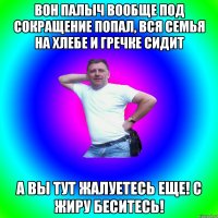 Вон Палыч вообще под сокращение попал, вся семья на хлебе и гречке сидит А вы тут жалуетесь еще! С жиру беситесь!