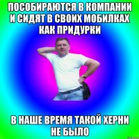 Пособираются в компании и сидят в своих мобилках как придурки В наше время такой херни не было