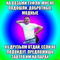 На возьми туфли, мне не подошли. Добротные, модные Ну друзьям отдай, если не подойдут, предложишь завтра им на парах