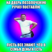 На дверь позолоченую ручку поставлю Пусть все знают, что в семья деньга есть