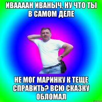 Иваааан Иваныч, ну что ты в самом деле Не мог Маринку к теще справить? Всю сказку обломал