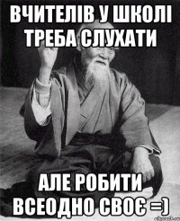 Вчителів у школі треба слухати Але робити всеодно своє =)