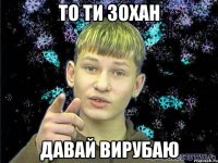 то ти зохан давай вирубаю