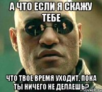 а что если я скажу тебе что твое время уходит, пока ты ничего не делаешь?