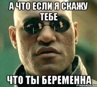 А что если я скажу тебе что ты беременна