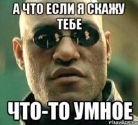 а что если я скажу тебе что-то умное