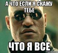 а что если я скажу тебе что я все