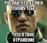 Руслан, что, если я скажу тебе Что я твое отражение