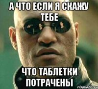 А что если я скажу тебе что таблетки потрачены