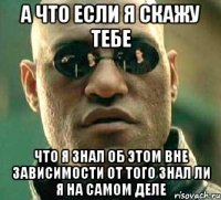 А что если я скажу тебе что я знал об этом вне зависимости от того знал ли я на самом деле