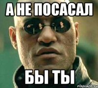 а не посасал бы ты