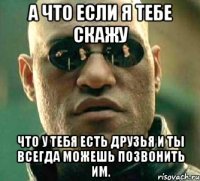 А что если я тебе скажу Что у тебя есть друзья и ты всегда можешь позвонить им.