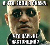 А что, если я скажу, что царь не настоящий?