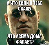 А что если я тебе скажу что Асема дома фапает?