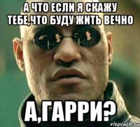 А что если я скажу тебе,что буду жить вечно А,Гарри?