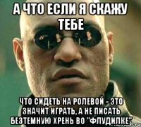 А что если я скажу тебе Что сидеть на ролевой - это значит играть, а не писать безтемную хрень во "Флудилке"