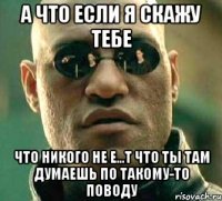 а что если я скажу тебе что никого не е...т что ты там думаешь по такому-то поводу