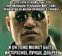 а что, если я скажу тебе, что окружающий, реальный мир - тоже процентов 80 жизни проходит в голове? И он тоже может быть интереснее, лучше, добрее