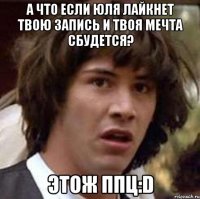 А что если Юля лайкнет твою запись и твоя мечта сбудется? Этож ппц:D