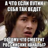 а что если Путин себя так ведет потому что смотрит российские каналы?