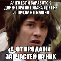 а что если заработок директора автоваза идет не от продажи машин а ,от продажи запчастей на них