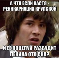 А что если Настя - реинкарнация Крупской И её поцелуй разбудит Ленина ото сна?