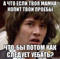 А что если твоя мамка копит твои проебы что-бы потом как следует уебать?