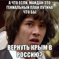 А что если, майдан это гениальный план путина что бы вернуть Крым в Россию?