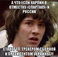 А что если Карпин в отместку «Спартаку» и России Станет гл. тренером Сборной и президентом Украины?!