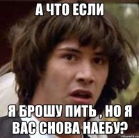 А что если я брошу пить , но я вас снова наебу?