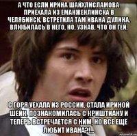 А что если Ирина Шайхлисламова приехала из Еманженлинска в Челябинск, встретила там Ивана Дулина, влюбилась в него, но, узнав, что он гей, С горя уехала из России, стала Ириной Шейк, познакомилась с Криштиану и теперь встречается с ним, но всё ещё любит Ивана?!...