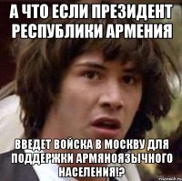 А ЧТО ЕСЛИ ПРЕЗИДЕНТ РЕСПУБЛИКИ АРМЕНИЯ ВВЕДЕТ ВОЙСКА В МОСКВУ ДЛЯ ПОДДЕРЖКИ АРМЯНОЯЗЫЧНОГО НАСЕЛЕНИЯ!?