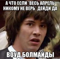 А ЧТО ЕСЛИ *ВЕСЬ АПРЕЛЬ НИКОМУ НЕ ВЕРЬ* ДЕЙДИ ДА ВОУД БОЛМАЙДЫ