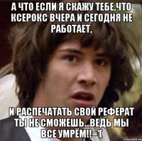 а что если я скажу тебе,что ксерокс вчера и сегодня не работает, и распечатать свой реферат ты не сможешь...ведь мы все умрём!!='(