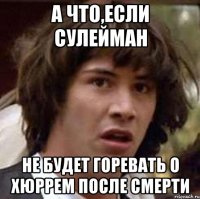 А что,если Сулейман Не будет горевать о Хюррем после смерти