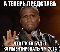 А теперь представь что гусев будет комментировать чм 2014